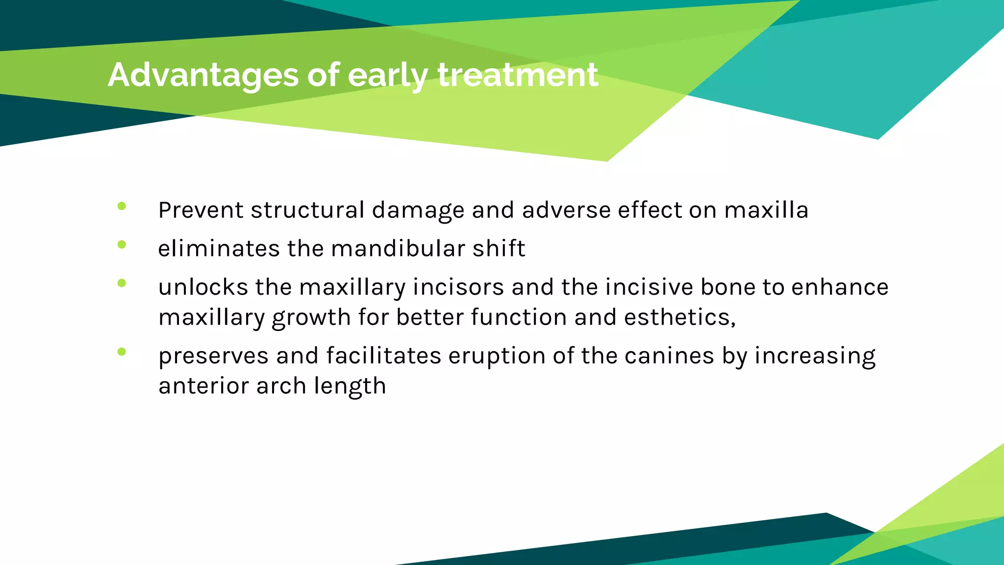 Advantages of early treatment
• Prevent structural damage and adverse effect on maxilla
• eliminates the mandibular shift
• unlocks the maxillary incisors and the incisive bone to enhance
maxillary growth for better function and esthetics,
• preserves and facilitates eruption of the canines by increasing
anterior arch length
 