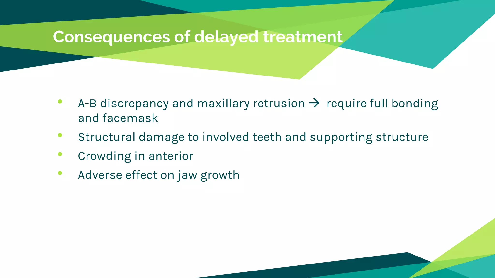 Consequences of delayed treatment
• A-B discrepancy and maxillary retrusion  require full bonding
and facemask
• Structural damage to involved teeth and supporting structure
• Crowding in anterior
• Adverse effect on jaw growth
 