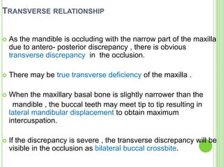 TRANSVERSE RELATIONSHIP
 As the mandible is occluding with the narrow part of the maxilla
due to antero- posterior discrepancy , there is obvious
transverse discrepancy in the occlusion.
 There may be true transverse deficiency of the maxilla .
 When the maxillary basal bone is slightly narrower than the
mandible , the buccal teeth may meet tip to tip resulting in
lateral mandibular displacement to obtain maximum
intercuspation.
 If the discrepancy is severe , the transverse discrepancy will be
visible in the occlusion as bilateral buccal crossbite.
 