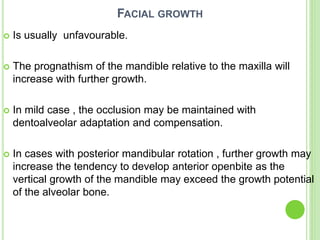 FACIAL GROWTH
 Is usually unfavourable.
 The prognathism of the mandible relative to the maxilla will
increase with further growth.
 In mild case , the occlusion may be maintained with
dentoalveolar adaptation and compensation.
 In cases with posterior mandibular rotation , further growth may
increase the tendency to develop anterior openbite as the
vertical growth of the mandible may exceed the growth potential
of the alveolar bone.
 