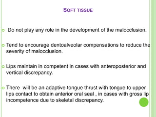 SOFT TISSUE
 Do not play any role in the development of the malocclusion.
 Tend to encourage dentoalveolar compensations to reduce the
severity of malocclusion.
 Lips maintain in competent in cases with anteroposterior and
vertical discrepancy.
 There will be an adaptive tongue thrust with tongue to upper
lips contact to obtain anterior oral seal , in cases with gross lip
incompetence due to skeletal discrepancy.
 