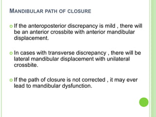 MANDIBULAR PATH OF CLOSURE
 If the anteroposterior discrepancy is mild , there will
be an anterior crossbite with anterior mandibular
displacement.
 In cases with transverse discrepancy , there will be
lateral mandibular displacement with unilateral
crossbite.
 If the path of closure is not corrected , it may ever
lead to mandibular dysfunction.
 