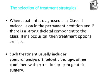VT’s
The selection of treatment strategies
• When a patient is diagnosed as a Class III
malocclusion in the permanent dentition and if
there is a strong skeletal component to the
Class III malocclusion then treatment options
are less.
• Such treatment usually includes
comprehensive orthodontic therapy, either
combined with extraction or orthognathic
surgery.
 