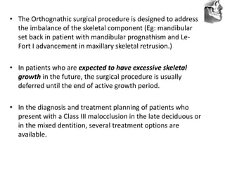 VT’s
• The Orthognathic surgical procedure is designed to address
the imbalance of the skeletal component (Eg: mandibular
set back in patient with mandibular prognathism and Le-
Fort I advancement in maxillary skeletal retrusion.)
• In patients who are expected to have excessive skeletal
growth in the future, the surgical procedure is usually
deferred until the end of active growth period.
• In the diagnosis and treatment planning of patients who
present with a Class III malocclusion in the late deciduous or
in the mixed dentition, several treatment options are
available.
 