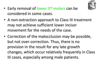 VT’s
• Early removal of lower 3rd molars can be
considered in some cases.
• A non-extraction approach to Class III treatment
may not achieve sufficient lower incisor
movement for the needs of the case.
• Correction of the malocclusion may be possible,
but not over-correction. Thus, there is no
provision in the result for any late growth
changes, which occur relatively frequently in Class
III cases, especially among male patients.
 