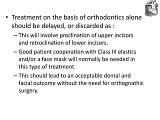 VT’s
• Treatment on the basis of orthodontics alone
should be delayed, or discarded as :
– This will involve proclination of upper incisors
and retroclination of lower incisors.
– Good patient cooperation with Class III elastics
and/or a face mask will normally be needed in
this type of treatment.
– This should lead to an acceptable dental and
facial outcome without the need for orthognathic
surgery.
 