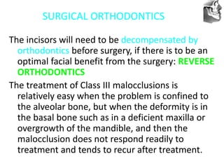 VT’s
SURGICAL ORTHODONTICS
The incisors will need to be decompensated by
orthodontics before surgery, if there is to be an
optimal facial benefit from the surgery: REVERSE
ORTHODONTICS
The treatment of Class III malocclusions is
relatively easy when the problem is confined to
the alveolar bone, but when the deformity is in
the basal bone such as in a deficient maxilla or
overgrowth of the mandible, and then the
malocclusion does not respond readily to
treatment and tends to recur after treatment.
 