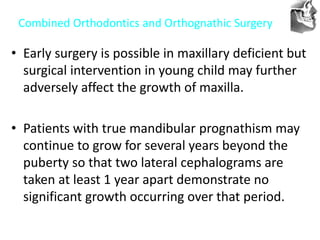 VT’s
Combined Orthodontics and Orthognathic Surgery
• Early surgery is possible in maxillary deficient but
surgical intervention in young child may further
adversely affect the growth of maxilla.
• Patients with true mandibular prognathism may
continue to grow for several years beyond the
puberty so that two lateral cephalograms are
taken at least 1 year apart demonstrate no
significant growth occurring over that period.
 