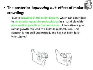 VT’s
• The posterior ‘squeezing out’ effect of molar
crowding:
– due to crowding in the molar regions, which can contribute
to an anterior open-bite malocclusion in a mandible with
poor vertical growth in the ramus area . Alternatively, good
ramus growth can lead to a Class III malocclusion. This
concept is not well understood, and has not been fully
investigated
 