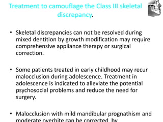 VT’s
Treatment to camouflage the Class III skeletal
discrepancy.
• Skeletal discrepancies can not be resolved during
mixed dentition by growth modification may require
comprehensive appliance therapy or surgical
correction.
• Some patients treated in early childhood may recur
malocclusion during adolescence. Treatment in
adolescence is indicated to alleviate the potential
psychosocial problems and reduce the need for
surgery.
• Malocclusion with mild mandibular prognathism and
 