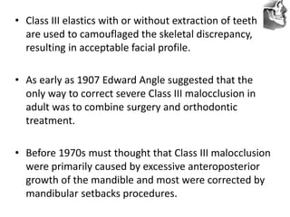 VT’s
• Class III elastics with or without extraction of teeth
are used to camouflaged the skeletal discrepancy,
resulting in acceptable facial profile.
• As early as 1907 Edward Angle suggested that the
only way to correct severe Class III malocclusion in
adult was to combine surgery and orthodontic
treatment.
• Before 1970s must thought that Class III malocclusion
were primarily caused by excessive anteroposterior
growth of the mandible and most were corrected by
mandibular setbacks procedures.
 