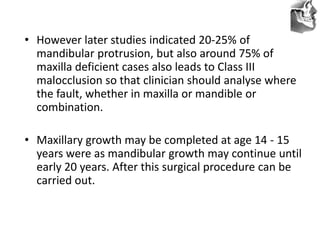 VT’s
• However later studies indicated 20-25% of
mandibular protrusion, but also around 75% of
maxilla deficient cases also leads to Class III
malocclusion so that clinician should analyse where
the fault, whether in maxilla or mandible or
combination.
• Maxillary growth may be completed at age 14 - 15
years were as mandibular growth may continue until
early 20 years. After this surgical procedure can be
carried out.
 