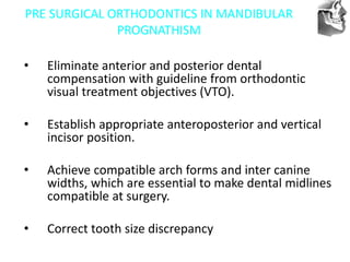 VT’s
PRE SURGICAL ORTHODONTICS IN MANDIBULAR
PROGNATHISM
• Eliminate anterior and posterior dental
compensation with guideline from orthodontic
visual treatment objectives (VTO).
• Establish appropriate anteroposterior and vertical
incisor position.
• Achieve compatible arch forms and inter canine
widths, which are essential to make dental midlines
compatible at surgery.
• Correct tooth size discrepancy
 