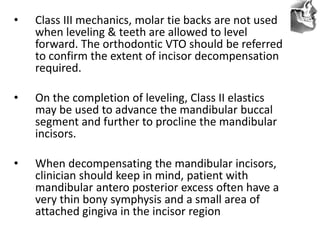VT’s
• Class III mechanics, molar tie backs are not used
when leveling & teeth are allowed to level
forward. The orthodontic VTO should be referred
to confirm the extent of incisor decompensation
required.
• On the completion of leveling, Class II elastics
may be used to advance the mandibular buccal
segment and further to procline the mandibular
incisors.
• When decompensating the mandibular incisors,
clinician should keep in mind, patient with
mandibular antero posterior excess often have a
very thin bony symphysis and a small area of
attached gingiva in the incisor region
 