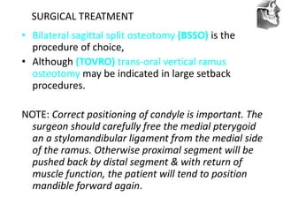 VT’s
SURGICAL TREATMENT
• Bilateral sagittal split osteotomy (BSSO) is the
procedure of choice,
• Although (TOVRO) trans-oral vertical ramus
osteotomy may be indicated in large setback
procedures.
NOTE: Correct positioning of condyle is important. The
surgeon should carefully free the medial pterygoid
an a stylomandibular ligament from the medial side
of the ramus. Otherwise proximal segment will be
pushed back by distal segment & with return of
muscle function, the patient will tend to position
mandible forward again.
 