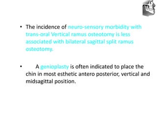 VT’s
• The incidence of neuro-sensory morbidity with
trans-oral Vertical ramus osteotomy is less
associated with bilateral sagittal split ramus
osteotomy.
• A genioplasty is often indicated to place the
chin in most esthetic antero posterior, vertical and
midsagittal position.
 