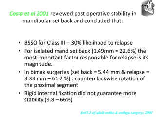 VT’s
Costa et al 2001 reviewed post operative stability in
mandibular set back and concluded that:
• BSSO for Class III – 30% likelihood to relapse
• For isolated mand set back (1.49mm = 22.6%) the
most important factor responsible for relapse is its
magnitude.
• In bimax surgeries (set back = 5.44 mm & relapse =
3.33 mm – 61.2 %) : counterclockwise rotation of
the proximal segment
• Rigid internal fixation did not guarantee more
stability.(9.8 – 66%)
Int’l J of adult ortho & orthga surgery: 2001
 