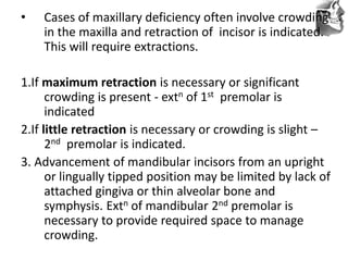 VT’s
• Cases of maxillary deficiency often involve crowding
in the maxilla and retraction of incisor is indicated.
This will require extractions.
1.If maximum retraction is necessary or significant
crowding is present - extn of 1st premolar is
indicated
2.If little retraction is necessary or crowding is slight –
2nd premolar is indicated.
3. Advancement of mandibular incisors from an upright
or lingually tipped position may be limited by lack of
attached gingiva or thin alveolar bone and
symphysis. Extn of mandibular 2nd premolar is
necessary to provide required space to manage
crowding.
 