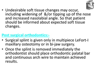 VT’s
• Undesirable soft tissue changes may occur,
including widening of &/or tipping up of the nose
and increased nasolabial angle. So that patient
should be informed about expected soft tissue
changes.
Post surgical orthodontics:-
• Surgical splint is given only in multipiece LeFort-I
maxillary osteotomy or in bi-jaw surgery.
• Once the splint is removed immediately the
orthodontist should place orthodontic palatal bar
and continuous arch wire to maintain achieved
results.
 