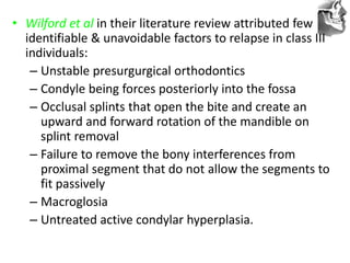 VT’s
• Wilford et al in their literature review attributed few
identifiable & unavoidable factors to relapse in class III
individuals:
– Unstable presurgurgical orthodontics
– Condyle being forces posteriorly into the fossa
– Occlusal splints that open the bite and create an
upward and forward rotation of the mandible on
splint removal
– Failure to remove the bony interferences from
proximal segment that do not allow the segments to
fit passively
– Macroglosia
– Untreated active condylar hyperplasia.
 