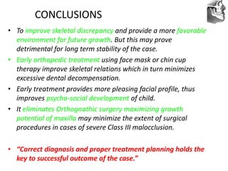 VT’s
CONCLUSIONS
• To improve skeletal discrepancy and provide a more favorable
environment for future growth. But this may prove
detrimental for long term stability of the case.
• Early orthopedic treatment using face mask or chin cup
therapy improve skeletal relations which in turn minimizes
excessive dental decompensation.
• Early treatment provides more pleasing facial profile, thus
improves psycho-social development of child.
• It eliminates Orthognathic surgery maximizing growth
potential of maxilla may minimize the extent of surgical
procedures in cases of severe Class III malocclusion.
• “Correct diagnosis and proper treatment planning holds the
key to successful outcome of the case.”
 