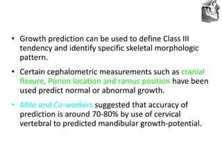 VT’s
• Growth prediction can be used to define Class III
tendency and identify specific skeletal morphologic
pattern.
• Certain cephalometric measurements such as cranial
flexure, Porion location and ramus position have been
used predict normal or abnormal growth.
• Mito and Co-workers suggested that accuracy of
prediction is around 70-80% by use of cervical
vertebral to predicted mandibular growth-potential.
 