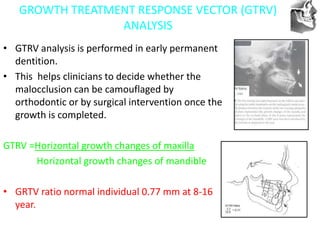 VT’s
GROWTH TREATMENT RESPONSE VECTOR (GTRV)
ANALYSIS
• GTRV analysis is performed in early permanent
dentition.
• This helps clinicians to decide whether the
malocclusion can be camouflaged by
orthodontic or by surgical intervention once the
growth is completed.
GTRV =Horizontal growth changes of maxilla
Horizontal growth changes of mandible
• GRTV ratio normal individual 0.77 mm at 8-16
year.
 