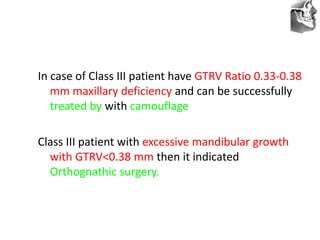 VT’s
In case of Class III patient have GTRV Ratio 0.33-0.38
mm maxillary deficiency and can be successfully
treated by with camouflage
Class III patient with excessive mandibular growth
with GTRV<0.38 mm then it indicated
Orthognathic surgery.
 