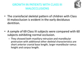 VT’s
GROWTH IN PATIENTS WITH CLASS III
MALOCCLUSIONS
• The craniofacial skeletal pattern of children with Class
III malocclusion is evident in the early deciduous
dentition.
• A sample of 69 Class III subjects were compared with 60
subjects exhibiting normal occlusion.
– They showed both maxillary retrusion and mandibular
protrusion with additional other skeletal characteristics are
short anterior cranial base length, larger mandibular ramus
height and corpus length.
 