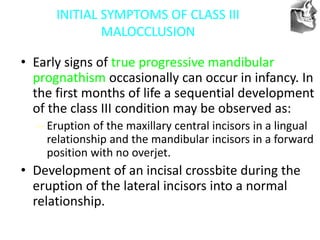 VT’s
INITIAL SYMPTOMS OF CLASS III
MALOCCLUSION
• Early signs of true progressive mandibular
prognathism occasionally can occur in infancy. In
the first months of life a sequential development
of the class III condition may be observed as:
– Eruption of the maxillary central incisors in a lingual
relationship and the mandibular incisors in a forward
position with no overjet.
• Development of an incisal crossbite during the
eruption of the lateral incisors into a normal
relationship.
 