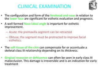 VT’s
CLINICAL EXAMINATION
• The configuration and form of the forehead and nose in relation to
the lower face are significant for esthetic evaluation and prognosis.
• A well formed Naso labial angle is important for esthetic
improvement.
– Acute: the premaxilla segment can be retracted
– Obtuse; the segment must be protracted to improve facial
esthetics.
• The soft tissue of the chin can compensate for or accentuate a
skeletal class III relationship depending on its thickness.
• Gingival recession or dehiscence can often be seen in early class III
malocclusion. This damage is irreversible and is an indication for early
treatment
 