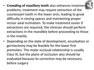 VT’s
• Crowding of maxillary teeth also enhances treatment
problems; treatment may require extraction of the
counterpart teeth in the lower arch, leading to great
difficulty in closing spaces and maintaining proper
incisor axial inclination. To make treatment easier if
extractions are required, the clinician should perform
extractions in the mandible before proceeding to those
in the maxilla.
• Depending on the state of development, enucleation or
germectomy may be feasible for the lower first
premolars. The molar occlusal relationship is usually
Class III, but the plane of occlusion also should be
evaluated because its correction may be necessary
before surgery
 