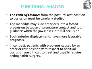 VT’s
FUNCTIONAL ANALYSIS
• The Path Of Closure: from the postural rest position
to occlusion must be carefully studied.
• The mandible may slide anteriorly into a forced
protrusion because of premature contact and tooth
guidance when the jaw closes into full occlusion.
• Such anterior displacements have more favorable
prognosis.
• In contrast, patients with problems caused by an
anterior rest position with respect to habitual
occlusion are difficult to treat and usually require
orthognathic surgery.
 