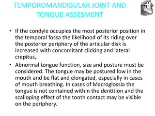 VT’s
TEMPOROMANDIBULAR JOINT AND
TONGUE ASSESMENT
• If the condyle occupies the most posterior position in
the temporal fossa the likelihood of its riding over
the posterior periphery of the articular disk is
increased with concomitant clicking and lateral
crepitus,.
• Abnormal tongue function, size and posture must be
considered. The tongue may be postured low in the
mouth and be flat and elongated, especially in cases
of mouth breathing. In cases of Macroglossia the
tongue is not contained within the dentition and the
scalloping effect of the tooth contact may be visible
on the periphery.
 