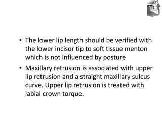 VT’s
• The lower lip length should be verified with
the lower incisor tip to soft tissue menton
which is not influenced by posture
• Maxillary retrusion is associated with upper
lip retrusion and a straight maxillary sulcus
curve. Upper lip retrusion is treated with
labial crown torque.
 