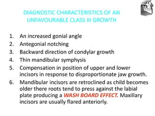 VT’s
DIAGNOSTIC CHARACTERISTICS OF AN
UNFAVOURABLE CLASS III GROWTH
1. An increased gonial angle
2. Antegonial notching
3. Backward direction of condylar growth
4. Thin mandibular symphysis
5. Compensation in position of upper and lower
incisors in response to disproportionate jaw growth.
6. Mandibular incisors are retroclined as child becomes
older there roots tend to press against the labial
plate producing a WASH BOARD EFFECT. Maxillary
incisors are usually flared anteriorly.
 
