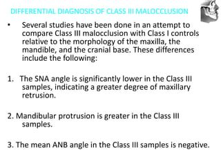 VT’s
DIFFERENTIAL DIAGNOSIS OF CLASS III MALOCCLUSION
• Several studies have been done in an attempt to
compare Class III malocclusion with Class I controls
relative to the morphology of the maxilla, the
mandible, and the cranial base. These differences
include the following:
1. The SNA angle is significantly lower in the Class III
samples, indicating a greater degree of maxillary
retrusion.
2. Mandibular protrusion is greater in the Class III
samples.
3. The mean ANB angle in the Class III samples is negative.
 