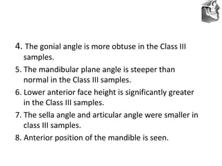 VT’s
4. The gonial angle is more obtuse in the Class III
samples.
5. The mandibular plane angle is steeper than
normal in the Class III samples.
6. Lower anterior face height is significantly greater
in the Class III samples.
7. The sella angle and articular angle were smaller in
class III samples.
8. Anterior position of the mandible is seen.
 