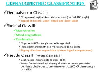 VT’s
Dentoalveolar Class III:
No apparent sagittal skeletal discrepancy (normal ANB angle)
Tipping of incisors : upper- lingual and lower -labial
Skeletal Class III:
Max retrusion
Mand prognathism
Combination
Negative to 00 ANB angle and Wits appraisal
Increased mand length and more obtuse gonial angle
Tipping of incisors: upper- labial & lower lingual (compensation)
Pseudo Class III (Kwong & Lin 1987)
Ceph values intermediate to class I & III.
Except for functional positioning of Mand in a more protrusive
position probably due to premature contacts (CO-CR discrepancy )
or Habits.
CEPHALOMETRIC CLASSIFICATION
 