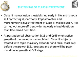 VT’s
THE TIMING OF CLASS III TREATMENT
• Class III malocclusion is established early in life and is not a
self correcting disharmony. Cephalometric and
morphometric gives treatment of Class III malocclusion. It is
carried out more efficiently during early mixed dentition
than late mixed dentition.
• At post pubertal observation (Cs5 and Cs6) when active
growth of the skeleton is completed. Class III subjects
treated with rapid maxillary expander and facial mask well
before the growth (CS1) present and there will be peak
mandibular growth at Cs3 stage.
Early orthodontic treatment: J Daniel Subtenly
 