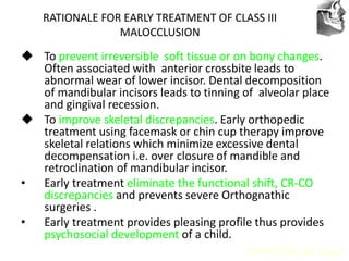 VT’s
RATIONALE FOR EARLY TREATMENT OF CLASS III
MALOCCLUSION
 To prevent irreversible soft tissue or on bony changes.
Often associated with anterior crossbite leads to
abnormal wear of lower incisor. Dental decomposition
of mandibular incisors leads to tinning of alveolar place
and gingival recession.
 To improve skeletal discrepancies. Early orthopedic
treatment using facemask or chin cup therapy improve
skeletal relations which minimize excessive dental
decompensation i.e. over closure of mandible and
retroclination of mandibular incisor.
• Early treatment eliminate the functional shift, CR-CO
discrepancies and prevents severe Orthognathic
surgeries .
• Early treatment provides pleasing profile thus provides
psychosocial development of a child.
AJODO 2006 Apr Suppl
 