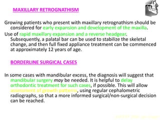 VT’s
MAXILLARY RETROGNATHISM
Growing patients who present with maxillary retrognathism should be
considered for early expansion and development of the maxilla.
Use of rapid maxillary expansion and a reverse headgear.
Subsequently, a palatal bar can be used to stabilize the skeletal
change, and then full fixed appliance treatment can be commenced
at approximately 12 years of age.
BORDERLINE SURGICAL CASES
In some cases with mandibular excess, the diagnosis will suggest that
mandibular surgery may be needed. It is helpful to delay
orthodontic treatment for such cases, if possible. This will allow
assessment of growth patterns, using regular cephalometric
radiographs, so that a more informed surgical/non-surgical decision
can be reached.
AJODO 2006 Apr Suppl
 