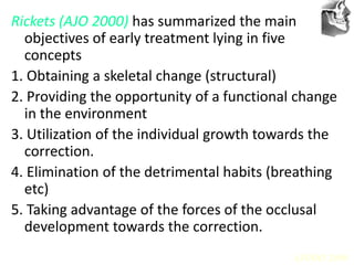 VT’s
Rickets (AJO 2000) has summarized the main
objectives of early treatment lying in five
concepts
1. Obtaining a skeletal change (structural)
2. Providing the opportunity of a functional change
in the environment
3. Utilization of the individual growth towards the
correction.
4. Elimination of the detrimental habits (breathing
etc)
5. Taking advantage of the forces of the occlusal
development towards the correction.
AJODO 2000
 