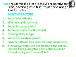 VT’s
Turpin has developed a list of positive and negative factors
to aid in deciding when to interrupt a developing class
III malocclusion
POSITIVE FACTORS
1. Good facial esthetics
2. Mild skeletal disharmony
3. No familial prognathism
4. Antero posterior functional shift
5. Convergent facial type
6. Symmetric condylar growth
7. Growing patients with expected good cooperation.
8. If the above factors are not present in the patient ,
they are listed as negative and treatment can be
delayed until growth is completed.
AJODO 2006 Apr Suppl
 