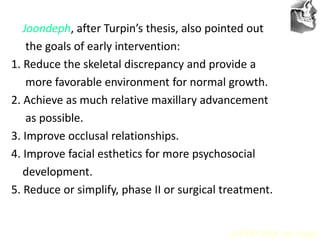 VT’s
Joondeph, after Turpin’s thesis, also pointed out
the goals of early intervention:
1. Reduce the skeletal discrepancy and provide a
more favorable environment for normal growth.
2. Achieve as much relative maxillary advancement
as possible.
3. Improve occlusal relationships.
4. Improve facial esthetics for more psychosocial
development.
5. Reduce or simplify, phase II or surgical treatment.
AJODO 2006 Apr Suppl
 