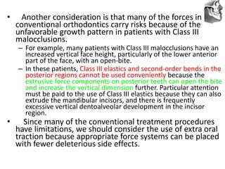 VT’s
• Another consideration is that many of the forces in
conventional orthodontics carry risks because of the
unfavorable growth pattern in patients with Class III
malocclusions.
– For example, many patients with Class III malocclusions have an
increased vertical face height, particularly of the lower anterior
part of the face, with an open-bite.
– In these patients, Class III elastics and second-order bends in the
posterior regions cannot be used conveniently because the
extrusive force components on posterior teeth can open the bite
and increase the vertical dimension further. Particular attention
must be paid to the use of Class III elastics because they can also
extrude the mandibular incisors, and there is frequently
excessive vertical dentoalveolar development in the incisor
region.
• Since many of the conventional treatment procedures
have limitations, we should consider the use of extra oral
traction because appropriate force systems can be placed
with fewer deleterious side effects.
 