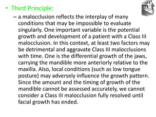 VT’s
• Third Principle:
– a malocclusion reflects the interplay of many
conditions that may be impossible to evaluate
singularly. One important variable is the potential
growth and development of a patient with a Class III
malocclusion. In this context, at least two factors may
be detrimental and aggravate Class III malocclusions
with time. One is the differential growth of the jaws,
carrying the mandible more anteriorly relative to the
maxilla. Also, local conditions (such as low tongue
posture) may adversely influence the growth pattern.
Since the amount and the timing of growth of the
mandible cannot be assessed accurately, we cannot
consider a Class III malocclusion fully resolved until
facial growth has ended.
 
