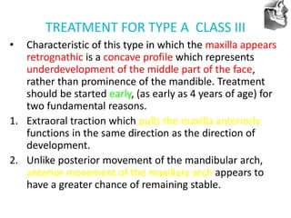VT’s
TREATMENT FOR TYPE A CLASS III
• Characteristic of this type in which the maxilla appears
retrognathic is a concave profile which represents
underdevelopment of the middle part of the face,
rather than prominence of the mandible. Treatment
should be started early, (as early as 4 years of age) for
two fundamental reasons.
1. Extraoral traction which pulls the maxilla anteriorly
functions in the same direction as the direction of
development.
2. Unlike posterior movement of the mandibular arch,
anterior movement of the maxillary arch appears to
have a greater chance of remaining stable.
 