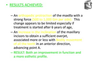 VT’s
• RESULTS ACHIEVED:
– An orthopedic protraction of the maxilla with a
strong force (500 to 1,000 Gm per side). This
change appears to be limited especially if
treatment is started after 6 years of age,
– An increase in the inclination of the maxillary
incisors to obtain a sufficient overjet,
associated more or less with Bodily movement
of all the teeth in an anterior direction,
advancing point A.
– RESULT: Both an improvement in function and
a more esthetic profile.
 
