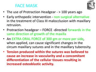 VT’s
FACE MASK
• The use of Protraction Headgear - > 100 years ago
• Early orthopedic intervention - non surgical alternative
in the treatment of Class III malocclusion with maxillary
retrusion.
• Protraction headgear – FORCE -directed forwards in the
same direction of growth of the maxilla
• An EXTRA ORAL FORCE of 300 gm or more per side,
when applied, can cause significant changes in the
circum maxillary sutures and in the maxillary tuberosity.
• Tension produced within the sutures was believed to
cause an increase in vascularity and a concomitant
differentiation of the cellular tissues resulting in
increased osteoblastic activity.
 